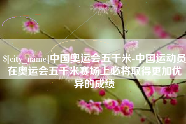 新野中国奥运会五千米-中国运动员在奥运会五千米赛场上必将取得更加优异的成绩