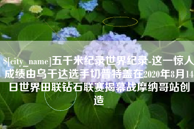 新野五千米纪录世界纪录-这一惊人成绩由乌干达选手切普特盖在2020年8月14日世界田联钻石联赛揭幕战摩纳哥站创造