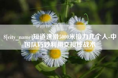 新野短道速滑5000米接力几个人-中国队巧妙利用交接棒战术
