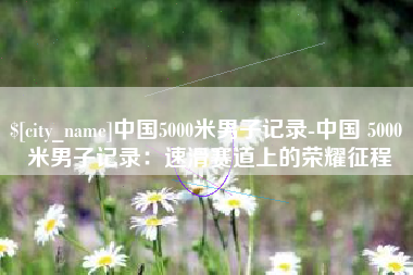 新野中国5000米男子记录-中国 5000 米男子记录：速滑赛道上的荣耀征程