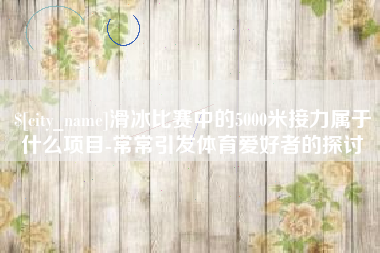 新野滑冰比赛中的5000米接力属于什么项目-常常引发体育爱好者的探讨